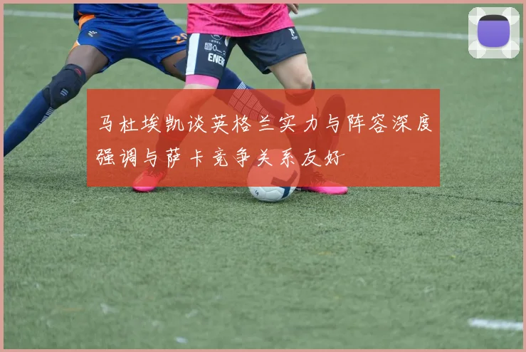 马杜埃凯谈英格兰实力与阵容深度强调与萨卡竞争关系友好