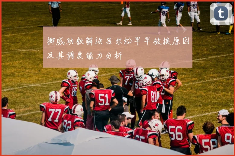 挪威助教解读吕尔松早早被换原因及其调度能力分析