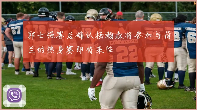 郭士强赛后确认杨瀚森将参加与荷兰的热身赛即将来临