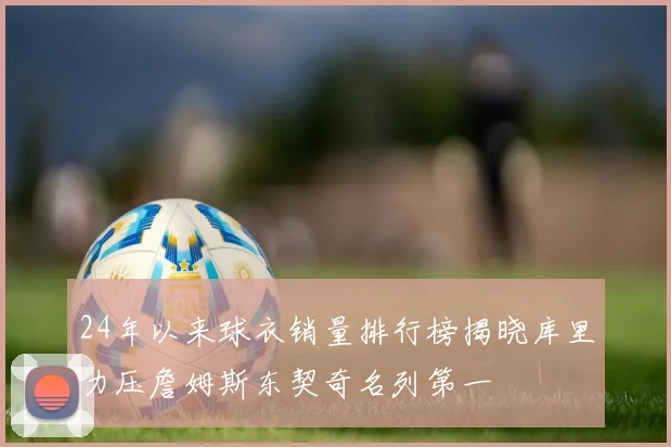 24年以来球衣销量排行榜揭晓库里力压詹姆斯东契奇名列第一