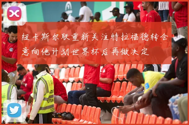 纽卡斯尔联重新关注特拉福德转会意向他计划世界杯后再做决定