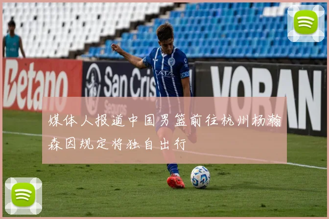 媒体人报道中国男篮前往杭州杨瀚森因规定将独自出行