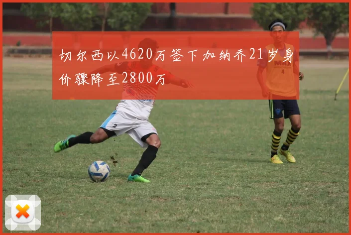 切尔西以4620万签下加纳乔21岁身价骤降至2800万