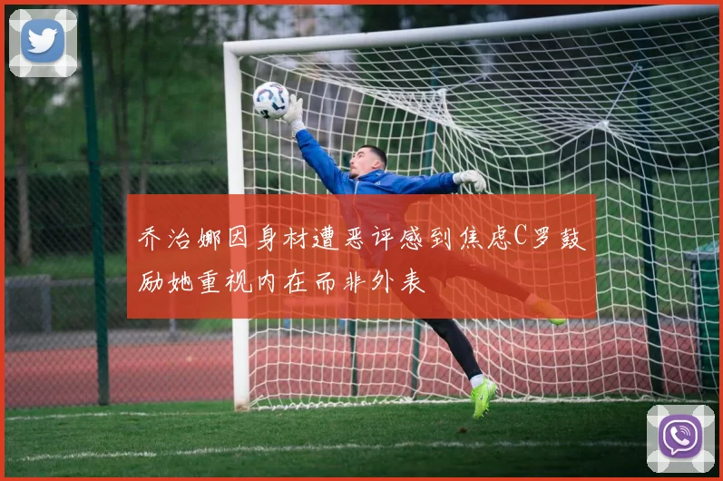 乔治娜因身材遭恶评感到焦虑C罗鼓励她重视内在而非外表