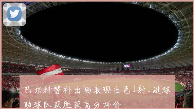 巴尔科替补出场表现出色1射1进球助球队获胜获高分评价