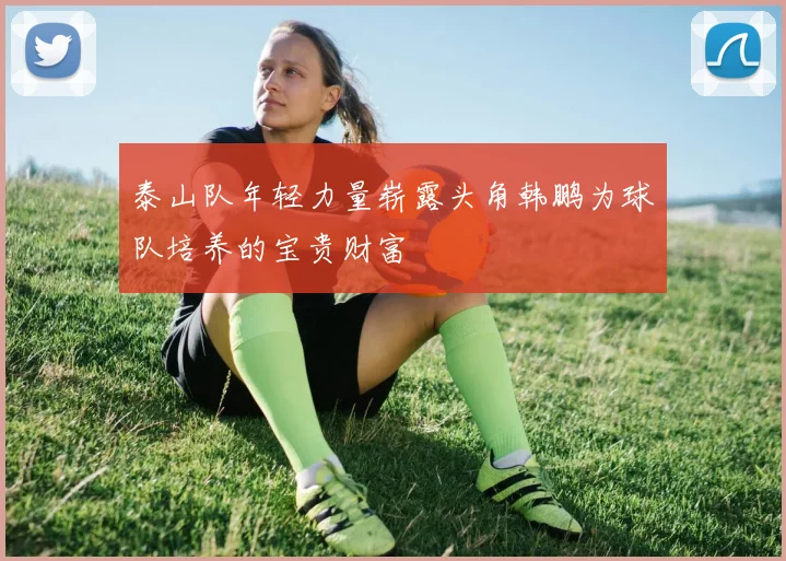 泰山队年轻力量崭露头角韩鹏为球队培养的宝贵财富