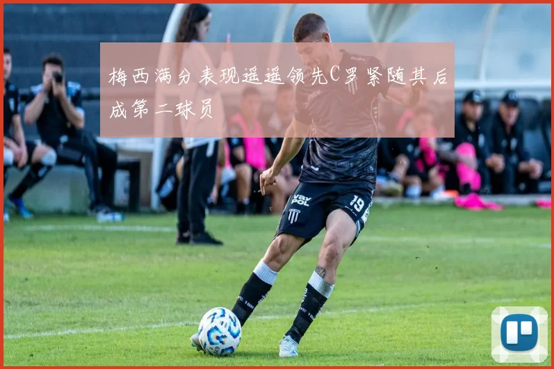 梅西满分表现遥遥领先C罗紧随其后成第二球员