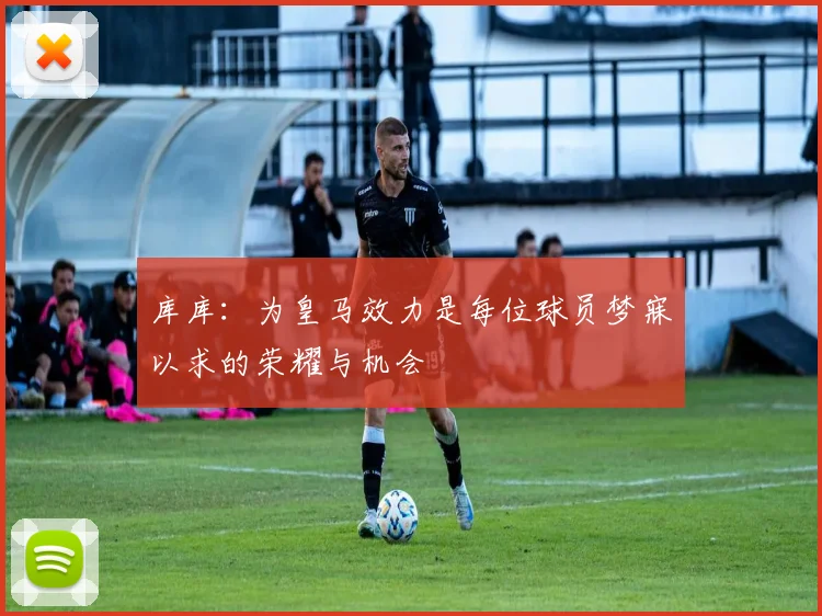 库库：为皇马效力是每位球员梦寐以求的荣耀与机会