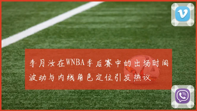 李月汝在WNBA季后赛中的出场时间波动与内线角色定位引发热议