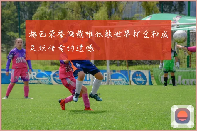 梅西荣誉满载唯独缺世界杯金靴成足坛传奇的遗憾