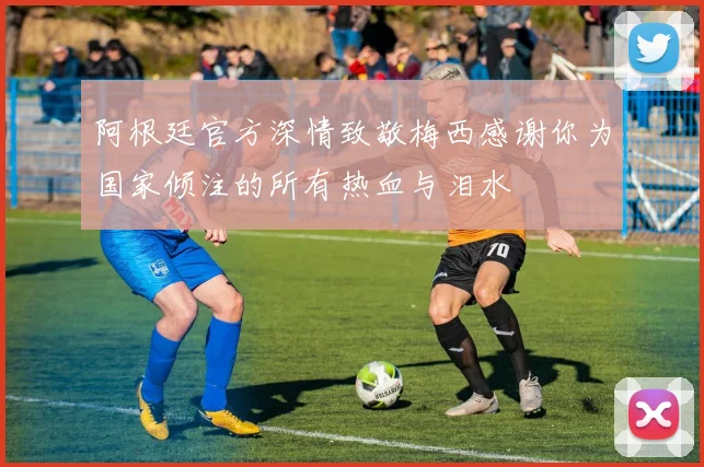 阿根廷官方深情致敬梅西感谢你为国家倾注的所有热血与泪水
