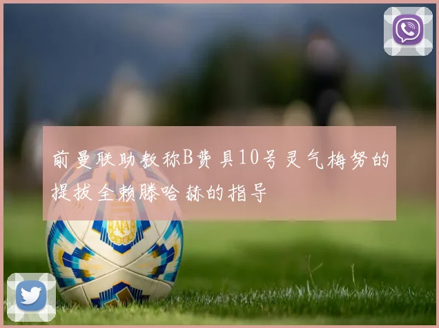 前曼联助教称B费具10号灵气梅努的提拔全赖滕哈赫的指导